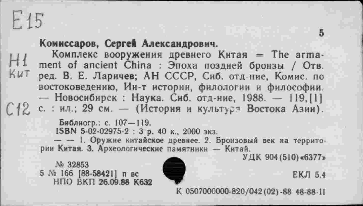 ﻿Eis
5
Комиссаров, Сергей Александрович.
і і і Комплекс вооружения древнего Китая = The arma-П 1 ment of ancient China : Эпоха поздней бронзы / Отв. КИТ
ред. В. Е. Ларичев; АН СССР, Сиб. отд-ние, Комис, по востоковедению, Ин-т истории, филологии и философии. — Новосибирск : Наука. Сиб. отд-ние, 1988. — 119, [1] С12, с. : ил.; 29 см. — (История и культур-» Востока Азии).
Библиогр.: с. 107—119.
ISBN 5-02-02975-2 : 3 р. 40 к., 2000 экз.
— — 1. Оружие китайское древнее. 2. Бронзовый век на территории Китая. 3. Археологические памятники — Китай.
УДК 904(510)«6377»
№ 32853
5 № 166 [ 88-58421] п вс	ЕКЛ 5 4
НПО ВКП 26.09.88 К632
К 0507000000-820/042 (02)-88 48-88-11